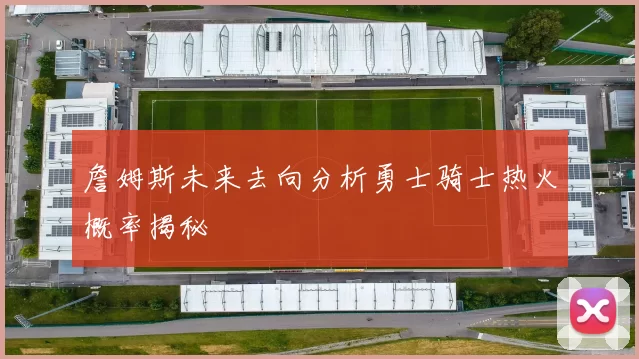 詹姆斯未来去向分析勇士骑士热火概率揭秘