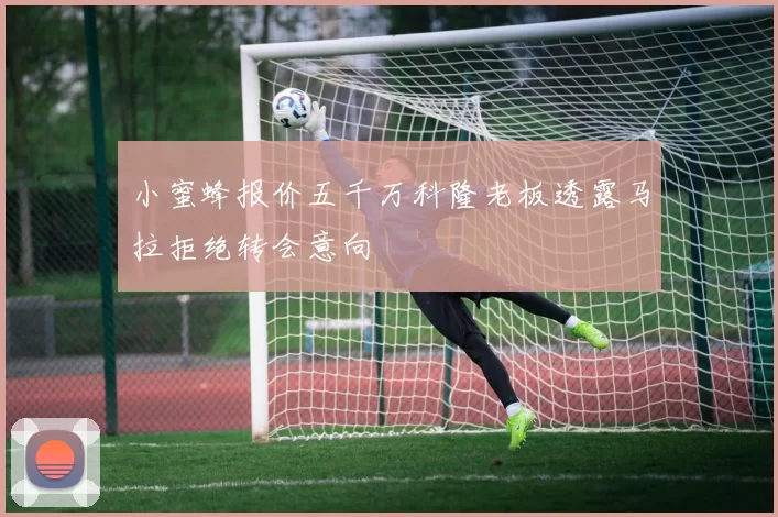 小蜜蜂报价五千万科隆老板透露马拉拒绝转会意向