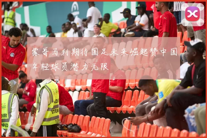 蒙哥马利期待国足未来崛起赞中国年轻球员潜力无限