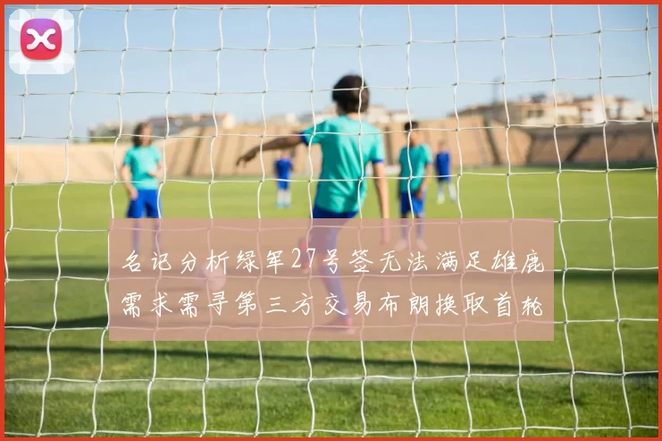 名记分析绿军27号签无法满足雄鹿需求需寻第三方交易布朗换取首轮签
