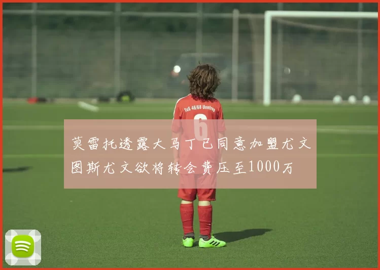 莫雷托透露大马丁已同意加盟尤文图斯尤文欲将转会费压至1000万