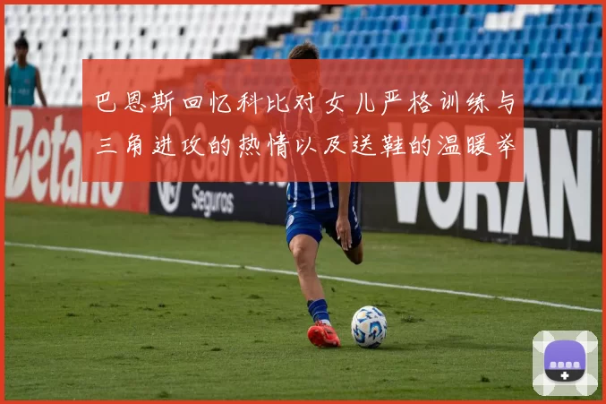 巴恩斯回忆科比对女儿严格训练与三角进攻的热情以及送鞋的温暖举动